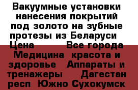 Вакуумные установки нанесения покрытий под золото на зубные протезы из Беларуси › Цена ­ 100 - Все города Медицина, красота и здоровье » Аппараты и тренажеры   . Дагестан респ.,Южно-Сухокумск г.